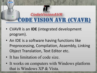 Code Vision AVR (CVAVR)
• CVAVR is an IDE (integrated development
program).
• An IDE is a software having functions like
Preprocessing, Compilation, Assembly, Linking
Object Translation, Text Editor etc.
• It has limitation of code size.
• It works on computers with Windows platform
that is Windows XP & Vista.

 
