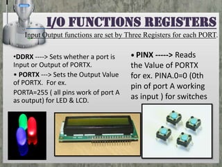I/O functions Registers
Input Output functions are set by Three Registers for each PORT.
•DDRX ‐‐‐‐> Sets whether a port is
Input or Output of PORTX.
• PORTX ‐‐‐> Sets the Output Value
of PORTX. For ex.
PORTA=255 ( all pins work of port A
as output) for LED & LCD.

• PINX ‐‐‐‐‐> Reads

the Value of PORTX
for ex. PINA.0=0 (0th
pin of port A working
as input ) for switches

 