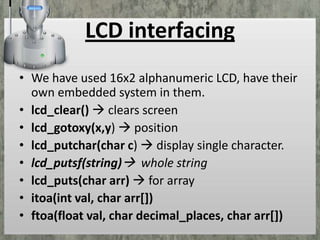 LCD interfacing
• We have used 16x2 alphanumeric LCD, have their
own embedded system in them.
• lcd_clear()  clears screen
• lcd_gotoxy(x,y)  position
• lcd_putchar(char c)  display single character.
• lcd_putsf(string) whole string
• lcd_puts(char arr)  for array
• itoa(int val, char arr[])
• ftoa(float val, char decimal_places, char arr[])

 