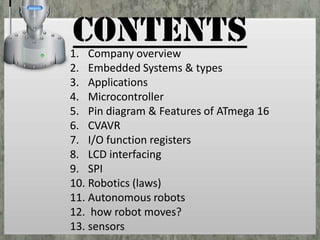 CONTENTS

1. Company overview
2. Embedded Systems & types
3. Applications
4. Microcontroller
5. Pin diagram & Features of ATmega 16
6. CVAVR
7. I/O function registers
8. LCD interfacing
9. SPI
10. Robotics (laws)
11. Autonomous robots
12. how robot moves?
13. sensors

 