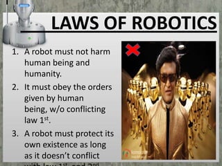 LAWS OF ROBOTICS
1. A robot must not harm
human being and
humanity.
2. It must obey the orders
given by human
being, w/o conflicting
law 1st.
3. A robot must protect its
own existence as long
as it doesn’t conflict

 