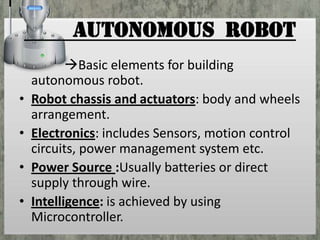 AUTONOMOUS ROBOT
•

•
•
•

Basic elements for building
autonomous robot.
Robot chassis and actuators: body and wheels
arrangement.
Electronics: includes Sensors, motion control
circuits, power management system etc.
Power Source :Usually batteries or direct
supply through wire.
Intelligence: is achieved by using
Microcontroller.

 