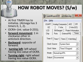 HOW ROBOT MOVES? (S/w)
• At first TIMER has to
initialize. (Atmega has 3
timers 0, 1, 2).
• OCRX= (int. value 0-255);
• forward movement: 1 in
clockwise other in
anticlock direction.
• Backward: opposite of
forward.
• turning left: left wheel
having less value of OCRX.
• Turning right: right wheel
having less value OCRX.

 