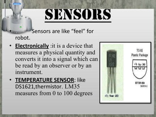SENSORS
•

Sensors are like “feel” for

robot.
• Electronically :it is a device that
measures a physical quantity and
converts it into a signal which can
be read by an observer or by an
instrument.
• TEMPERATURE SENSOR: like
DS1621,thermistor. LM35
measures from 0 to 100 degrees

 