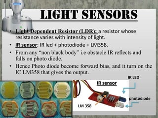 LIGHT SENSORS
• Light Dependent Resistor (LDR): a resistor whose
resistance varies with intensity of light.
• IR sensor: IR led + photodiode + LM358.
• From any “non black body” i.e obstacle IR reflects and
falls on photo diode.
• Hence Photo diode become forward bias, and it turn on the
IC LM358 that gives the output.
IR LED

IR sensor
photodiode
LM 358

 