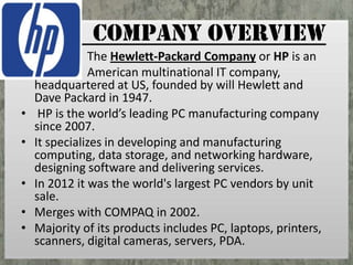 COMPANY OVERVIEW
•
•
•
•
•

The Hewlett-Packard Company or HP is an
American multinational IT company,
headquartered at US, founded by will Hewlett and
Dave Packard in 1947.
HP is the world’s leading PC manufacturing company
since 2007.
It specializes in developing and manufacturing
computing, data storage, and networking hardware,
designing software and delivering services.
In 2012 it was the world's largest PC vendors by unit
sale.
Merges with COMPAQ in 2002.
Majority of its products includes PC, laptops, printers,
scanners, digital cameras, servers, PDA.

 
