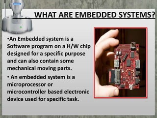 WHAT ARE EMBEDDED SYSTEMS?
•An Embedded system is a
Software program on a H/W chip
designed for a specific purpose
and can also contain some
mechanical moving parts.
• An embedded system is a
microprocessor or
microcontroller based electronic
device used for specific task.

 