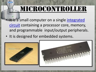 microcontroller
• It is a small computer on a single integrated
circuit containing a processor core, memory,
and programmable input/output peripherals.
• It is designed for embedded systems.

 