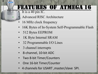 Features of ATMEGA 16
•
•
•
•
•
•
•
•
•
•
•
•

It is a 40 pin IC.
Advanced RISC Architecture
16 MHz clock frequency
16K Bytes of In‐System Self‐Programmable Flash
512 Bytes EEPROM
1K Byte Internal SRAM
32 Programmable I/O Lines
3 channel interrupts
8‐channel, 10‐bit ADC
Two 8‐bit Timer/Counters
One 16‐bit Timer/Counter
4 channels for USART ,master/slave SPI.

 