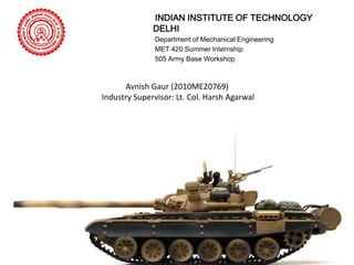 INDIAN INSTITUTE OF TECHNOLOGY
DELHI
Department of Mechanical Engineering
MET 420 Summer Internship
505 Army Base Workshop

Avnish Gaur (2010ME20769)
Industry Supervisor: Lt. Col. Harsh Agarwal

 