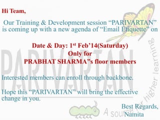 Hi Team,

Our Training & Development session “PARIVARTAN”
is coming up with a new agenda of “Email Etiquette” on
Date & Day: 1st Feb’14(Saturday)
Only for
PRABHAT SHARMA”s floor members
Interested members can enroll through backbone.
Hope this “PARIVARTAN” will bring the effective
change in you.
Best Regards,
Namita

 