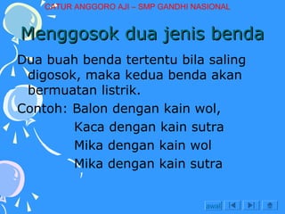 CATUR ANGGORO AJI – SMP GANDHI NASIONAL

Menggosok dua jenis benda
Dua buah benda tertentu bila saling
digosok, maka kedua benda akan
bermuatan listrik.
Contoh: Balon dengan kain wol,
Kaca dengan kain sutra
Mika dengan kain wol
Mika dengan kain sutra
awal

 