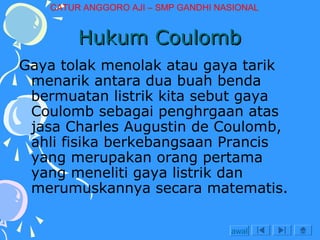 CATUR ANGGORO AJI – SMP GANDHI NASIONAL

Hukum Coulomb
Gaya tolak menolak atau gaya tarik
menarik antara dua buah benda
bermuatan listrik kita sebut gaya
Coulomb sebagai penghrgaan atas
jasa Charles Augustin de Coulomb,
ahli fisika berkebangsaan Prancis
yang merupakan orang pertama
yang meneliti gaya listrik dan
merumuskannya secara matematis.
awal

 