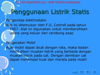 CATUR ANGGORO AJI – SMP GANDHI NASIONAL

Penggunaan Listrik Statis
Pengendap elektrostatis
Alat ini ditemukan oleh F.G. Cottrell pada tahun
1907. Alat ini digunakan untuk membersihkan
udara yang keluar dari cerobong asap
Pengecatan Mobil
Agar mobil dapat dicat dengan rata, maka badan
mobil diberi muatan listrik yang berbeda dengan
muatan listrik pada cat. Dengan demikian cat
dapat menempel kuat dan merata pada mobil

awal

 