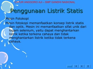 CATUR ANGGORO AJI – SMP GANDHI NASIONAL

Penggunaan Listrik Statis
Mesin Fotokopi
Mesin fotokopi memanfaatkan konsep listrik statis
dan optik. Mesin ini memanfaatkan sifat unik dari
logam selenium, yaitu dapat menghantarkan
listrik ketika terkena cahaya dan tidak
menghantarkan listrik ketika tidak terkena
cahaya.

awal

 