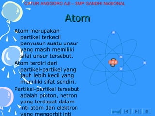 CATUR ANGGORO AJI – SMP GANDHI NASIONAL

Atom
Atom merupakan
partikel terkecil
penyusun suatu unsur
yang masih memiliki
sifat unsur tersebut.
Atom terdiri dari
partikel-partikel yang
jauh lebih kecil yang
memiliki sifat sendiri.
Partikel-partikel tersebut
adalah proton, netron
yang terdapat dalam
inti atom dan elektron
yang mengorbit inti

awal

 