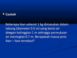 

Contoh
Beberapa ikan seberat 1 kg dimasukan dalam
tabung (diameter 0.5 m) yang berisi air
dengan ketinggian 1 m sehingga permukaan
air meningkat 0.7 m. Berapakah massa jenis
ikan – ikan tersebut?

 