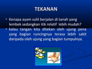 TEKANAN
•
•

Kenapa ayam sulit berjalan di tanah yang
lembek sedangkan itik relatif lebih mudah?
kalau tangan kita ditekan oleh ujung pena
yang bagian runcingnya terasa lebih sakit
daripada oleh ujung yang bagian tumpulnya.

 