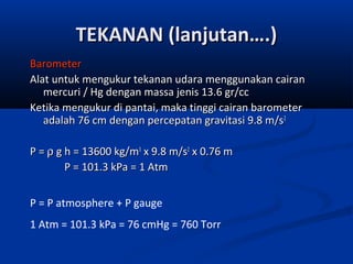 TEKANAN (lanjutan….)
Barometer
Alat untuk mengukur tekanan udara menggunakan cairan
mercuri / Hg dengan massa jenis 13.6 gr/cc
Ketika mengukur di pantai, maka tinggi cairan barometer
adalah 76 cm dengan percepatan gravitasi 9.8 m/s2
P = ρ g h = 13600 kg/m3 x 9.8 m/s2 x 0.76 m
P = 101.3 kPa = 1 Atm
P = P atmosphere + P gauge
1 Atm = 101.3 kPa = 76 cmHg = 760 Torr

 