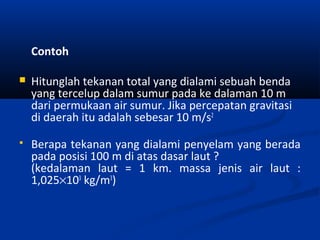 Contoh


Hitunglah tekanan total yang dialami sebuah benda
yang tercelup dalam sumur pada ke dalaman 10 m
dari permukaan air sumur. Jika percepatan gravitasi
di daerah itu adalah sebesar 10 m/s2



Berapa tekanan yang dialami penyelam yang berada
pada posisi 100 m di atas dasar laut ?
(kedalaman laut = 1 km. massa jenis air laut :
1,025×103 kg/m3)

 