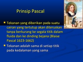 Prinsip Pascal




Tekanan yang diberikan pada suatu
cairan yang tertutup akan diteruskan
tanpa berkurang ke segala titik dalam
fluida dan ke dinding bejana (Blaise
Pascal 1623-1662)
Tekanan adalah sama di setiap titik
pada kedalaman yang sama

 