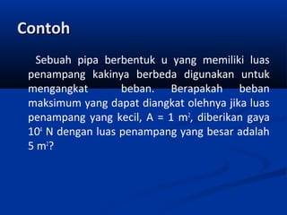 Contoh
Sebuah pipa berbentuk u yang memiliki luas
penampang kakinya berbeda digunakan untuk
mengangkat
beban. Berapakah beban
maksimum yang dapat diangkat olehnya jika luas
penampang yang kecil, A = 1 m2, diberikan gaya
104 N dengan luas penampang yang besar adalah
5 m2?

 