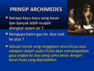 PRINSIP ARCHIMEDES






Kenapa kayu-kayu yang besar
dan banyak lebih mudah
diangkat dalam air ?
Mengapa balon gas He bisa naik
ke atas ?
Sebuah benda yang tenggelam seluruhnya atau
sebagian dalam suatu fluida akan mendaapatkan
gaya angkat ke atas yang sama besar dengan
berat fluda yang dipindahkan

 