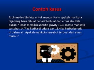 Contoh kasus
Archimedes diminta untuk mencari tahu apakah mahkota
raja yang baru dibuat benar2 terbuat dari emas ataukah
bukan ? Emas memiliki specific gravity 19.3. massa mahkota
tersebut 14.7 kg ketika di udara dan 13.4 kg ketika berada
di dalam air. Apakah mahkota tersebut terbuat dari emas
murni ?

 
