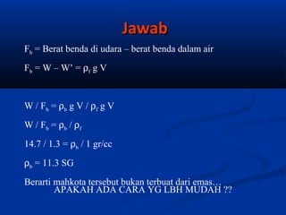 Jawab
Fb = Berat benda di udara – berat benda dalam air
Fb = W – W’ = ρf g V

W / F b = ρb g V / ρf g V
W / F b = ρb / ρf
14.7 / 1.3 = ρb / 1 gr/cc
ρb = 11.3 SG
Berarti mahkota tersebut bukan terbuat dari emas…
APAKAH ADA CARA YG LBH MUDAH ??

 