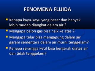 FENOMENA FLUIDA







Kenapa kayu-kayu yang besar dan banyak
lebih mudah diangkat dalam air ?
Mengapa balon gas bisa naik ke atas ?
Mengapa telur bisa mengapung dalam air
garam sementara dalam air murni tenggelam?
Kenapa serangga kecil bisa bergerak diatas air
dan tidak tenggelam?

 