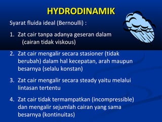 HYDRODINAMIK
Syarat fluida ideal (Bernoulli) :
1. Zat cair tanpa adanya geseran dalam
(cairan tidak viskous)
2. Zat cair mengalir secara stasioner (tidak
berubah) dalam hal kecepatan, arah maupun
besarnya (selalu konstan)
3. Zat cair mengalir secara steady yaitu melalui
lintasan tertentu
4. Zat cair tidak termampatkan (incompressible)
dan mengalir sejumlah cairan yang sama
besarnya (kontinuitas)

 
