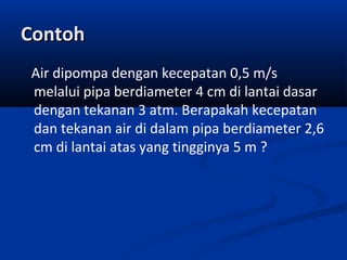 Contoh
Air dipompa dengan kecepatan 0,5 m/s
melalui pipa berdiameter 4 cm di lantai dasar
dengan tekanan 3 atm. Berapakah kecepatan
dan tekanan air di dalam pipa berdiameter 2,6
cm di lantai atas yang tingginya 5 m ?

 