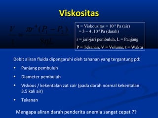 Viskositas
V πr ( P1 − P2 )
=
t
8ηL
4

η = Viskousitas = 10-3 Pa (air)
= 3 – 4 .10-3 Pa (darah)
r = jari-jari pembuluh, L = Panjang
P = Tekanan, V = Volume, t = Waktu

Debit aliran fluida dipengaruhi oleh tahanan yang tergantung pd:
•

Panjang pembuluh

•

Diameter pembuluh

•

Viskous / kekentalan zat cair (pada darah normal kekentalan
3.5 kali air)

•

Tekanan

Mengapa aliran darah penderita anemia sangat cepat ??

 
