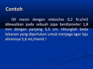 Contoh
Oli mesin dengan viskositas 0,2 N.s/m2
dilewatkan pada sebuah pipa berdiameter 1,8
mm dengan panjang 5,5 cm. Hitunglah beda
tekanan yang diperlukan untuk menjaga agar laju
alirannya 5,6 mL/menit !

 