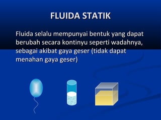 FLUIDA STATIK
Fluida selalu mempunyai bentuk yang dapat
berubah secara kontinyu seperti wadahnya,
sebagai akibat gaya geser (tidak dapat
menahan gaya geser)

 