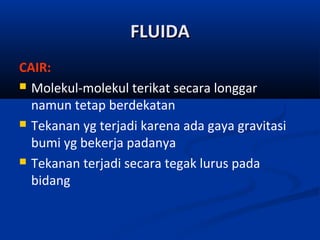 FLUIDA
CAIR:
 Molekul-molekul terikat secara longgar
namun tetap berdekatan
 Tekanan yg terjadi karena ada gaya gravitasi
bumi yg bekerja padanya
 Tekanan terjadi secara tegak lurus pada
bidang

 
