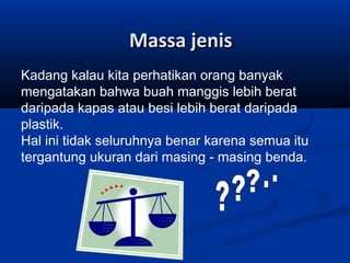 Massa jenis
Kadang kalau kita perhatikan orang banyak
mengatakan bahwa buah manggis lebih berat
daripada kapas atau besi lebih berat daripada
plastik.
Hal ini tidak seluruhnya benar karena semua itu
tergantung ukuran dari masing - masing benda.

 