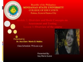 Republic of the Philippines
MINDANAO STATE UNIVERSITY
COLLEGE OF EDUCATION
Fatima, General Santos City

Module 1: Overview and Basic Concepts on
Assessment and Testing
Lesson 1: Overview of the course

Presented to:
Dr. Ava Clare Marie O. Robles
Class Schedule: TFr/1:00-2:30
Presented By:
Gay Marie Guese

 