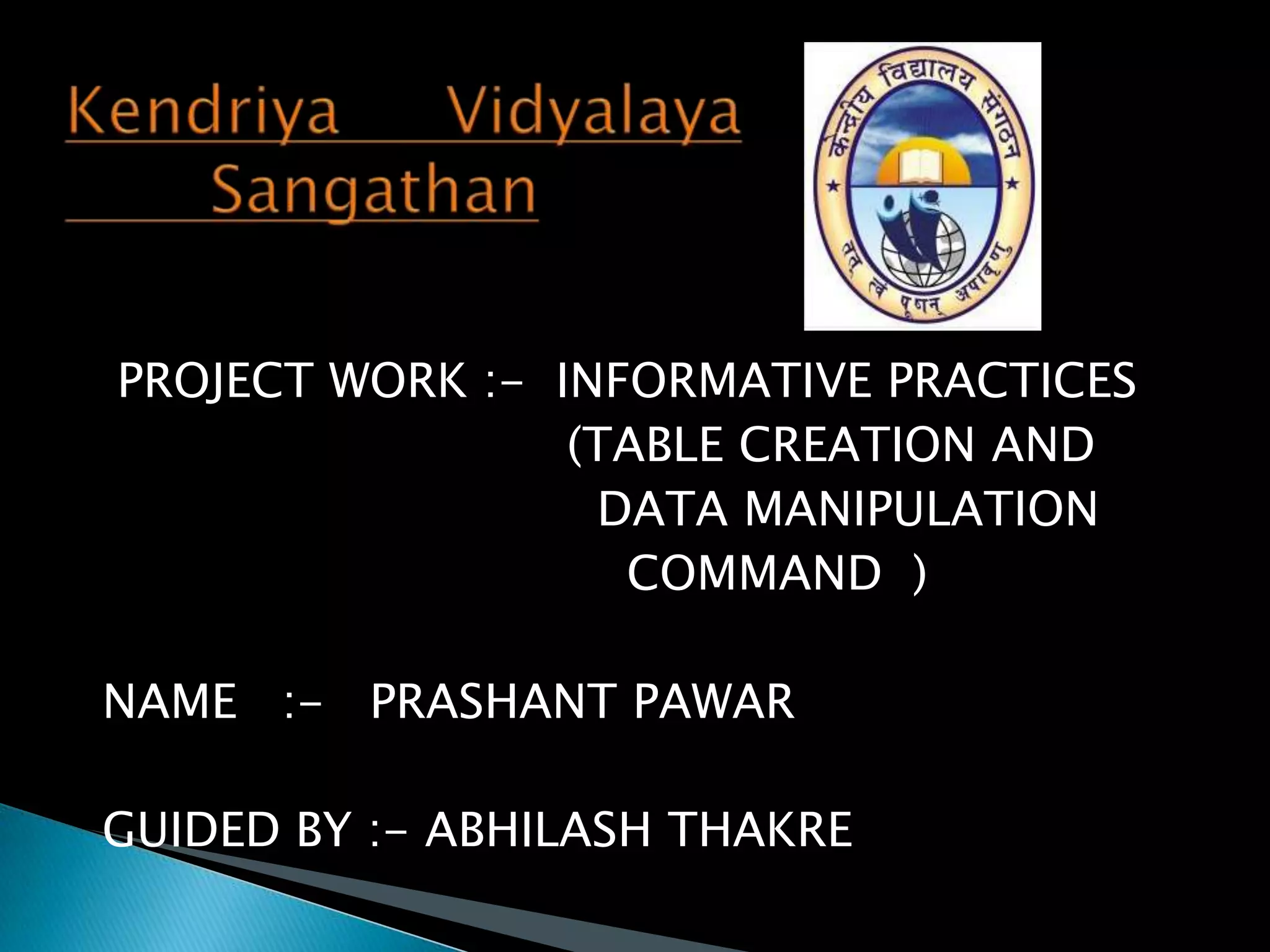 PROJECT WORK :- INFORMATIVE PRACTICES
(TABLE CREATION AND
DATA MANIPULATION
COMMAND )
NAME :- PRASHANT PAWAR
GUIDED BY :- ABHILASH THAKRE

 