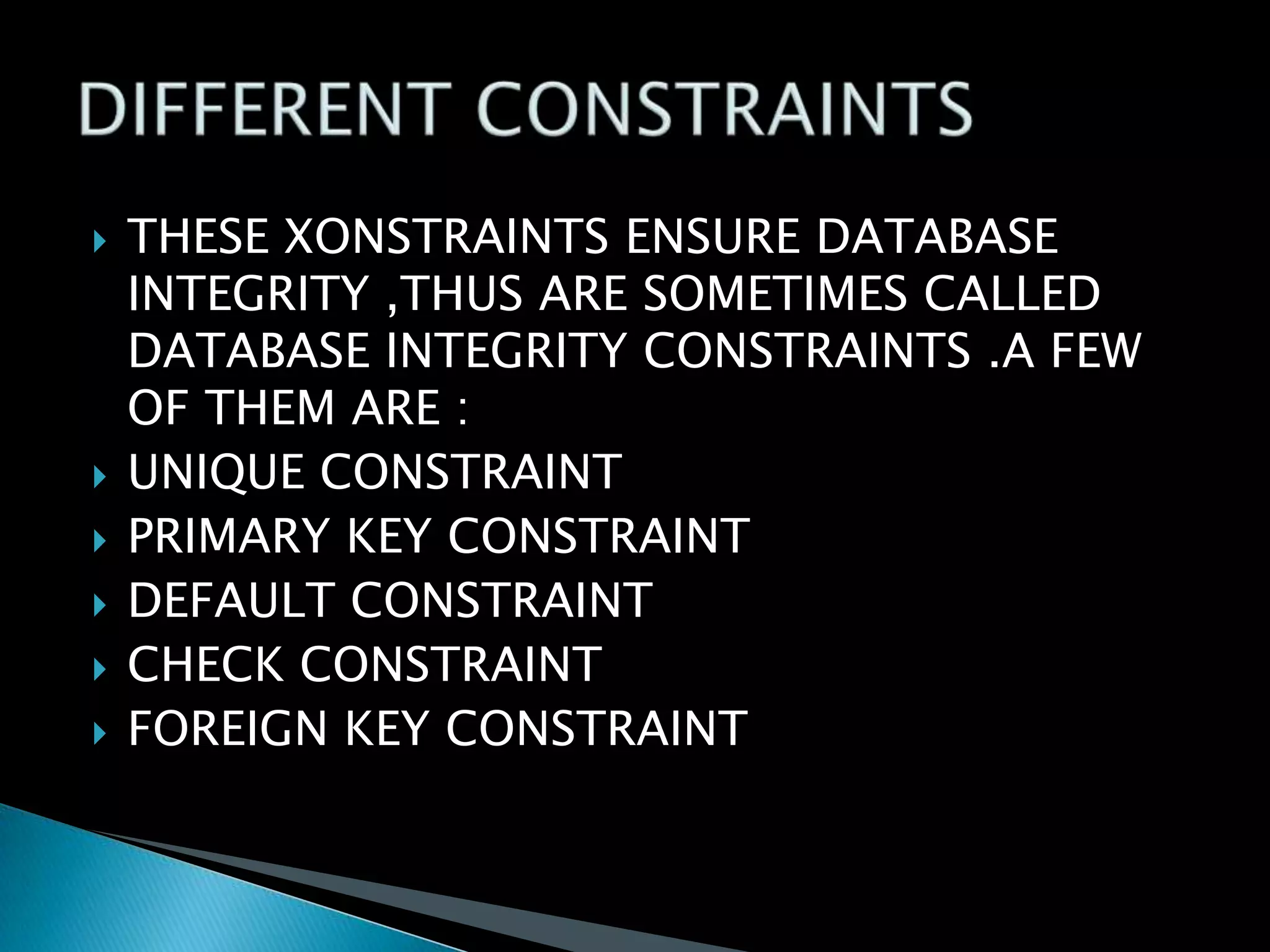 







THESE XONSTRAINTS ENSURE DATABASE
INTEGRITY ,THUS ARE SOMETIMES CALLED
DATABASE INTEGRITY CONSTRAINTS .A FEW
OF THEM ARE :
UNIQUE CONSTRAINT
PRIMARY KEY CONSTRAINT
DEFAULT CONSTRAINT
CHECK CONSTRAINT
FOREIGN KEY CONSTRAINT

 