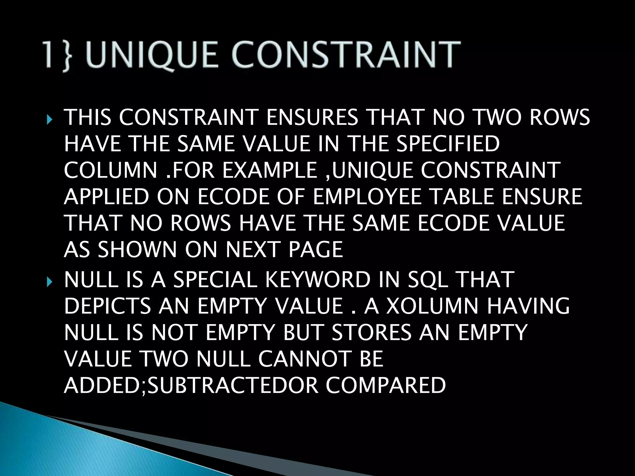 



THIS CONSTRAINT ENSURES THAT NO TWO ROWS
HAVE THE SAME VALUE IN THE SPECIFIED
COLUMN .FOR EXAMPLE ,UNIQUE CONSTRAINT
APPLIED ON ECODE OF EMPLOYEE TABLE ENSURE
THAT NO ROWS HAVE THE SAME ECODE VALUE
AS SHOWN ON NEXT PAGE
NULL IS A SPECIAL KEYWORD IN SQL THAT
DEPICTS AN EMPTY VALUE . A XOLUMN HAVING
NULL IS NOT EMPTY BUT STORES AN EMPTY
VALUE TWO NULL CANNOT BE
ADDED;SUBTRACTEDOR COMPARED

 
