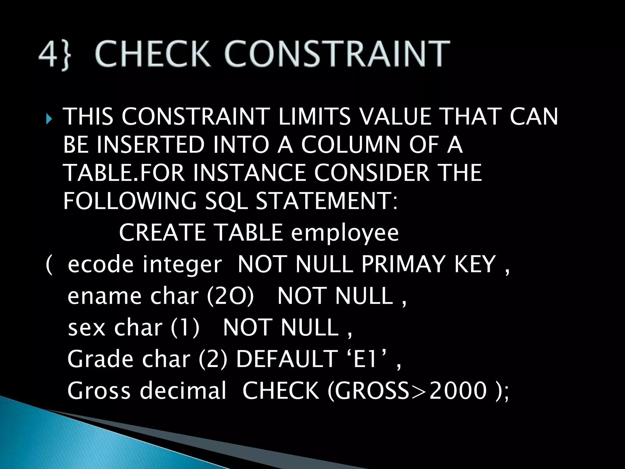 THIS CONSTRAINT LIMITS VALUE THAT CAN
BE INSERTED INTO A COLUMN OF A
TABLE.FOR INSTANCE CONSIDER THE
FOLLOWING SQL STATEMENT:
CREATE TABLE employee
( ecode integer NOT NULL PRIMAY KEY ,
ename char (2O) NOT NULL ,
sex char (1) NOT NULL ,
Grade char (2) DEFAULT ‘E1’ ,
Gross decimal CHECK (GROSS>2000 );


 