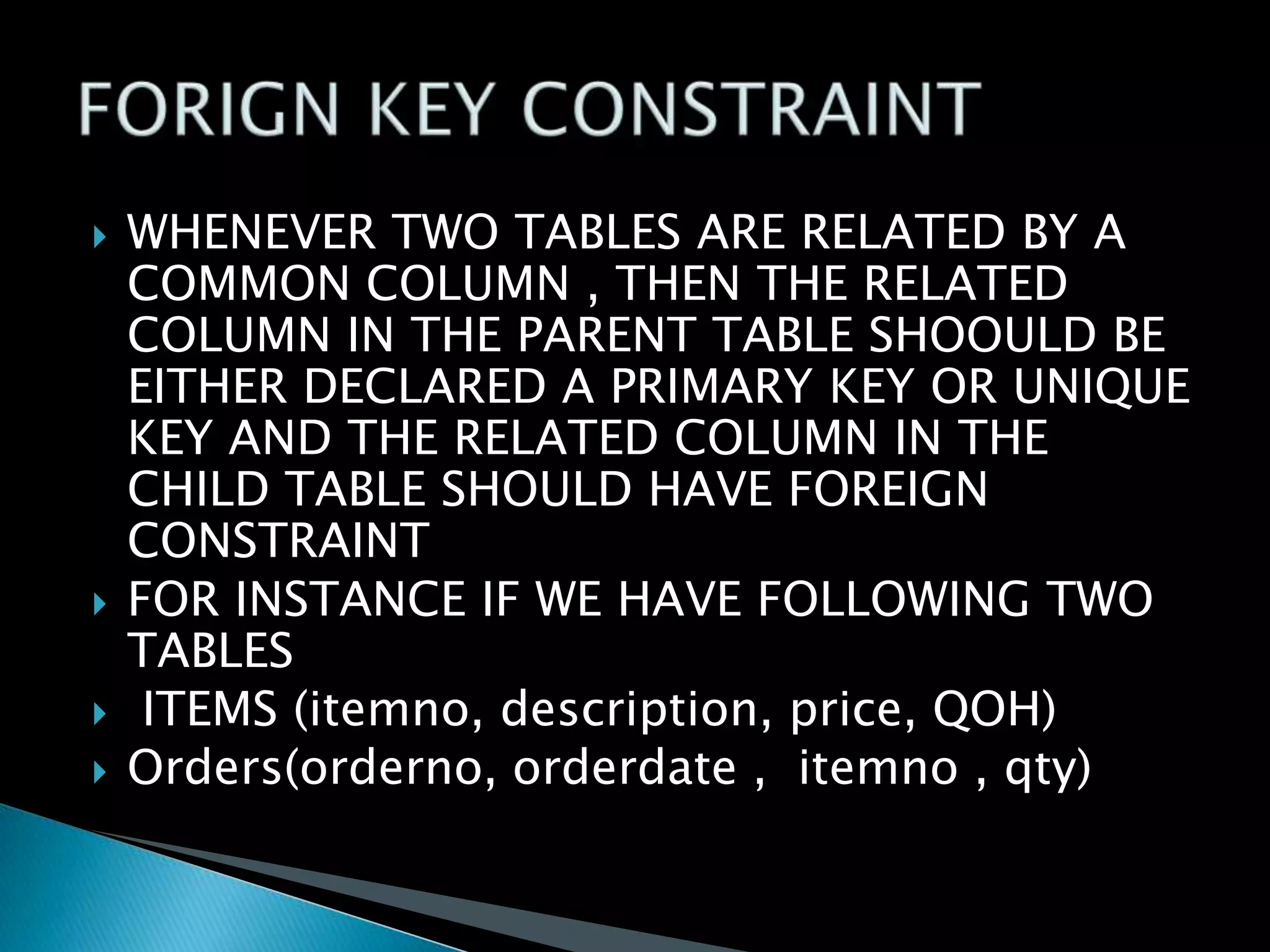 






WHENEVER TWO TABLES ARE RELATED BY A
COMMON COLUMN , THEN THE RELATED
COLUMN IN THE PARENT TABLE SHOOULD BE
EITHER DECLARED A PRIMARY KEY OR UNIQUE
KEY AND THE RELATED COLUMN IN THE
CHILD TABLE SHOULD HAVE FOREIGN
CONSTRAINT
FOR INSTANCE IF WE HAVE FOLLOWING TWO
TABLES
ITEMS (itemno, description, price, QOH)
Orders(orderno, orderdate , itemno , qty)

 