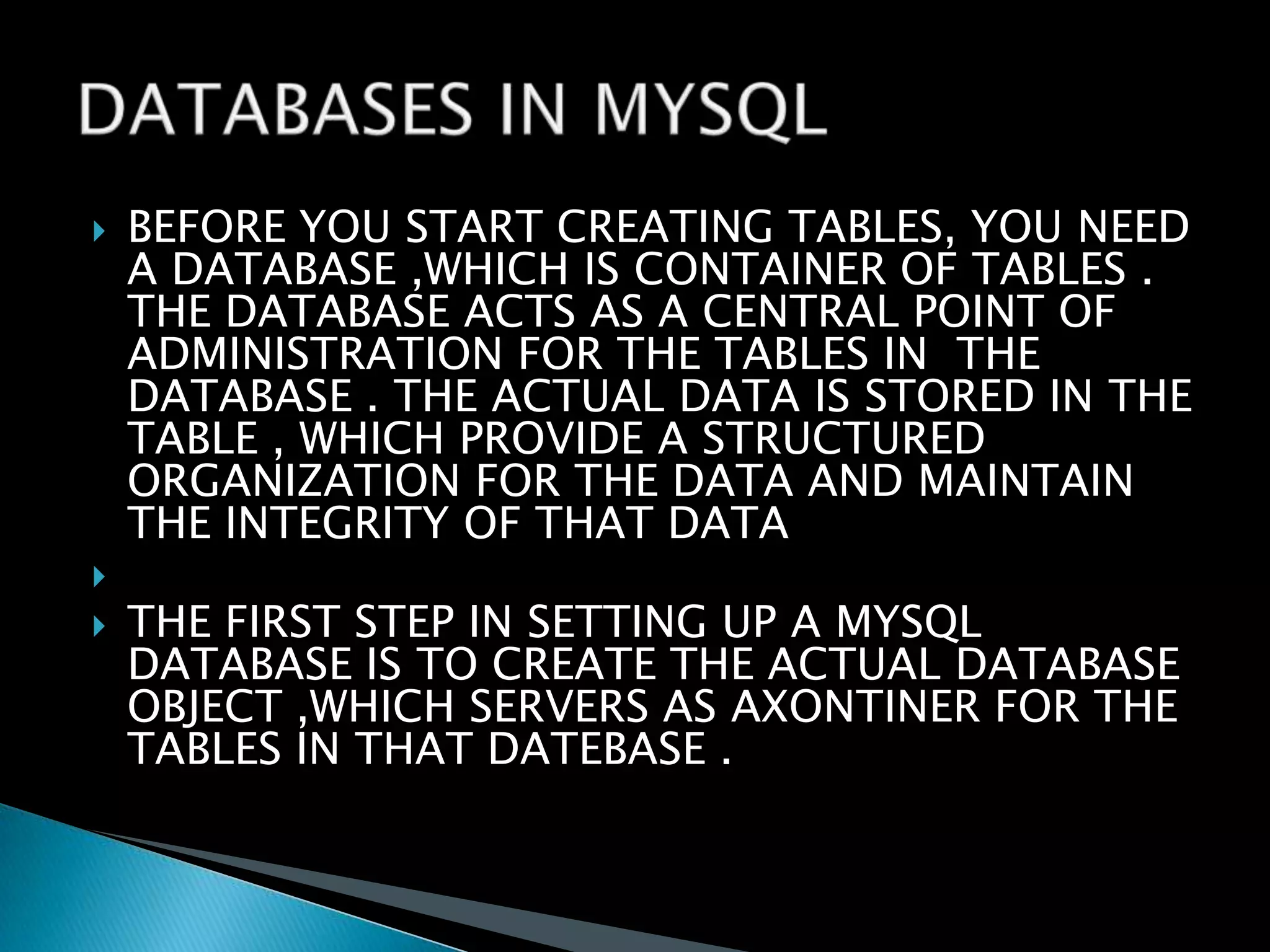 




BEFORE YOU START CREATING TABLES, YOU NEED
A DATABASE ,WHICH IS CONTAINER OF TABLES .
THE DATABASE ACTS AS A CENTRAL POINT OF
ADMINISTRATION FOR THE TABLES IN THE
DATABASE . THE ACTUAL DATA IS STORED IN THE
TABLE , WHICH PROVIDE A STRUCTURED
ORGANIZATION FOR THE DATA AND MAINTAIN
THE INTEGRITY OF THAT DATA
THE FIRST STEP IN SETTING UP A MYSQL
DATABASE IS TO CREATE THE ACTUAL DATABASE
OBJECT ,WHICH SERVERS AS AXONTINER FOR THE
TABLES IN THAT DATEBASE .

 