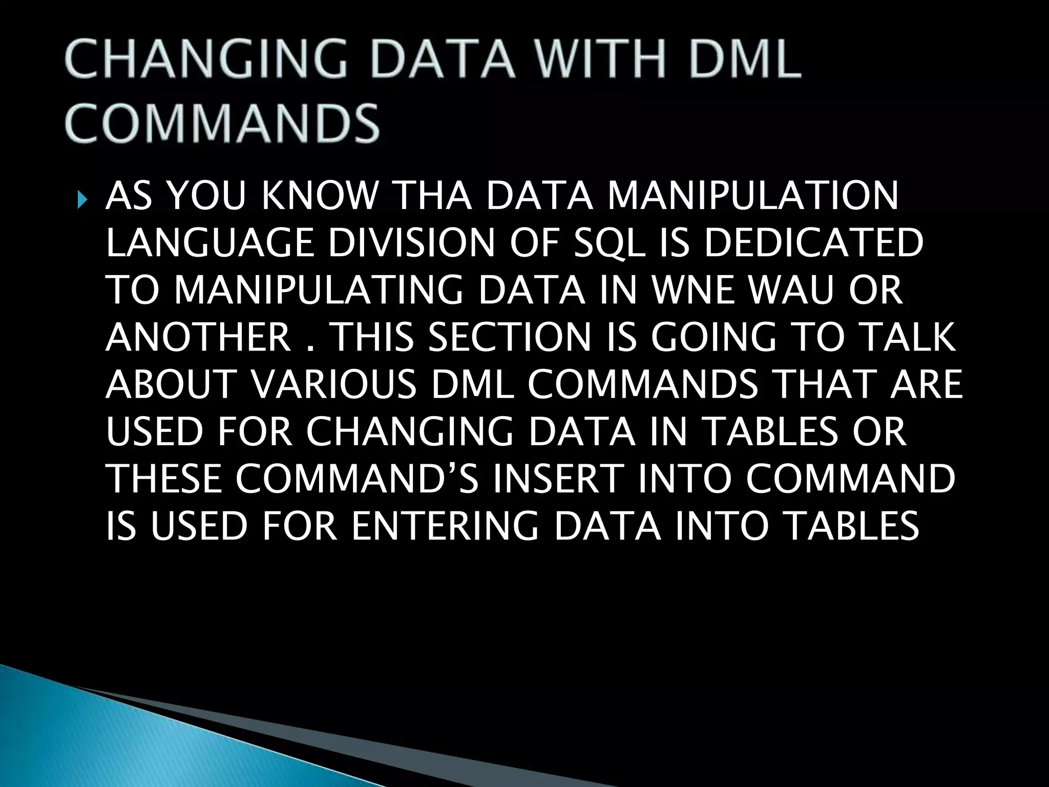 

AS YOU KNOW THA DATA MANIPULATION
LANGUAGE DIVISION OF SQL IS DEDICATED
TO MANIPULATING DATA IN WNE WAU OR
ANOTHER . THIS SECTION IS GOING TO TALK
ABOUT VARIOUS DML COMMANDS THAT ARE
USED FOR CHANGING DATA IN TABLES OR
THESE COMMAND’S INSERT INTO COMMAND
IS USED FOR ENTERING DATA INTO TABLES

 