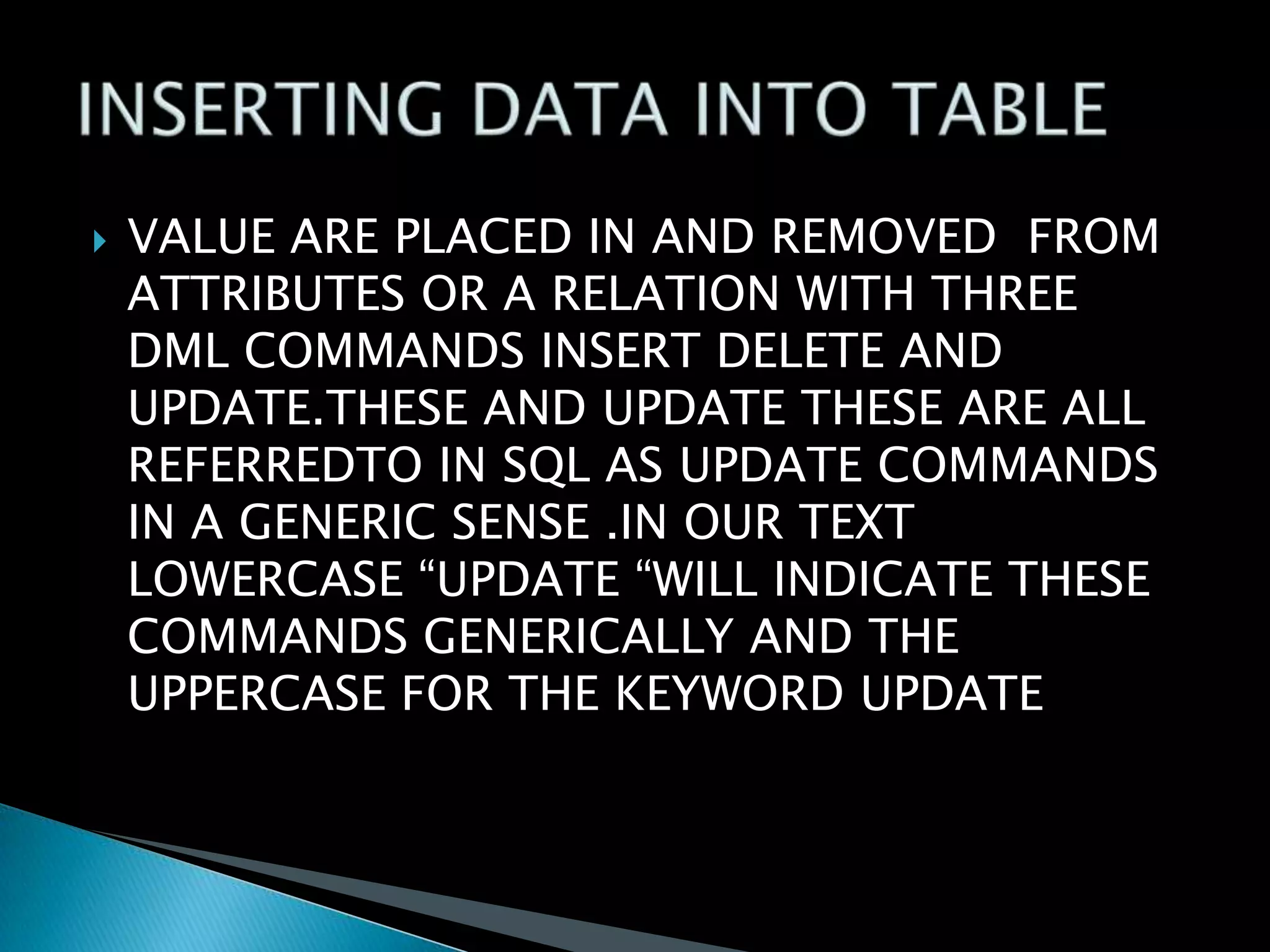 

VALUE ARE PLACED IN AND REMOVED FROM
ATTRIBUTES OR A RELATION WITH THREE
DML COMMANDS INSERT DELETE AND
UPDATE.THESE AND UPDATE THESE ARE ALL
REFERREDTO IN SQL AS UPDATE COMMANDS
IN A GENERIC SENSE .IN OUR TEXT
LOWERCASE “UPDATE “WILL INDICATE THESE
COMMANDS GENERICALLY AND THE
UPPERCASE FOR THE KEYWORD UPDATE

 