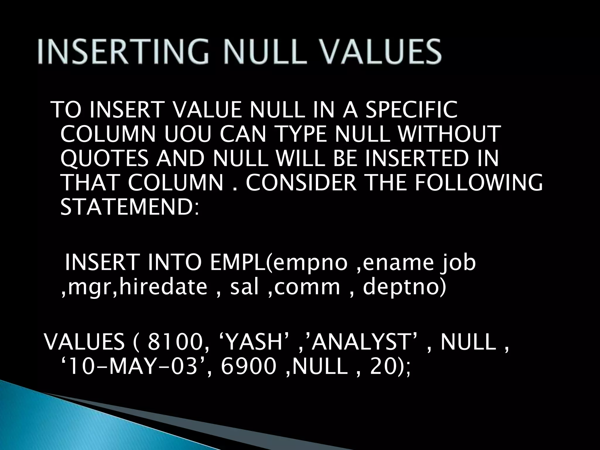TO INSERT VALUE NULL IN A SPECIFIC
COLUMN UOU CAN TYPE NULL WITHOUT
QUOTES AND NULL WILL BE INSERTED IN
THAT COLUMN . CONSIDER THE FOLLOWING
STATEMEND:

INSERT INTO EMPL(empno ,ename job
,mgr,hiredate , sal ,comm , deptno)
VALUES ( 8100, ‘YASH’ ,’ANALYST’ , NULL ,
‘10-MAY-03’, 6900 ,NULL , 20);

 