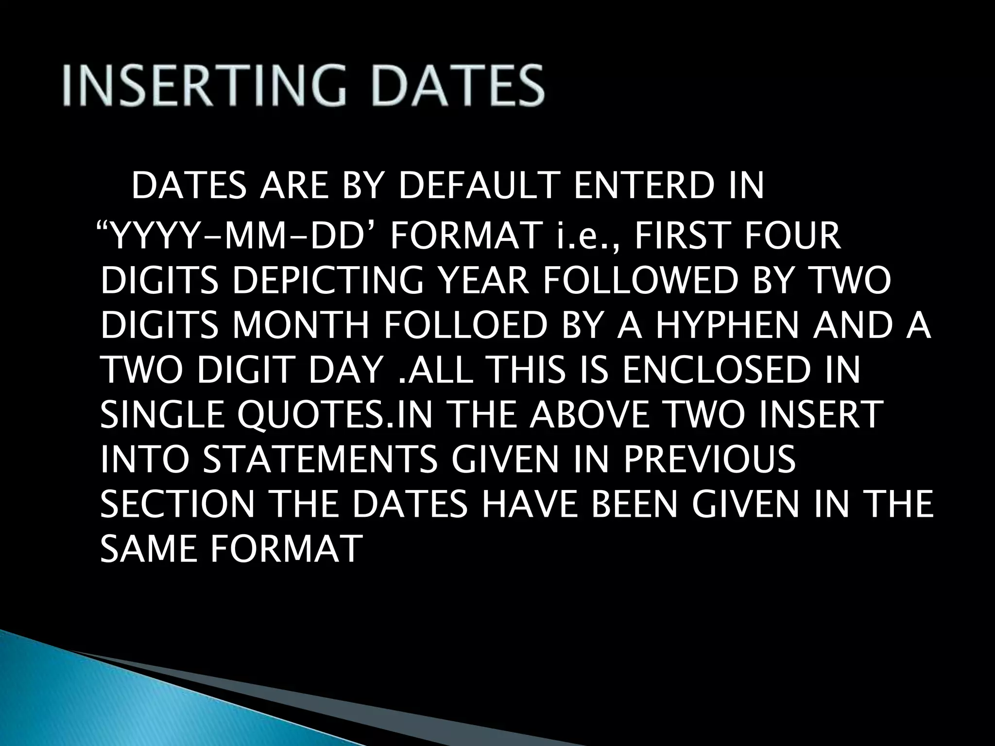 DATES ARE BY DEFAULT ENTERD IN
“YYYY-MM-DD’ FORMAT i.e., FIRST FOUR
DIGITS DEPICTING YEAR FOLLOWED BY TWO
DIGITS MONTH FOLLOED BY A HYPHEN AND A
TWO DIGIT DAY .ALL THIS IS ENCLOSED IN
SINGLE QUOTES.IN THE ABOVE TWO INSERT
INTO STATEMENTS GIVEN IN PREVIOUS
SECTION THE DATES HAVE BEEN GIVEN IN THE
SAME FORMAT

 
