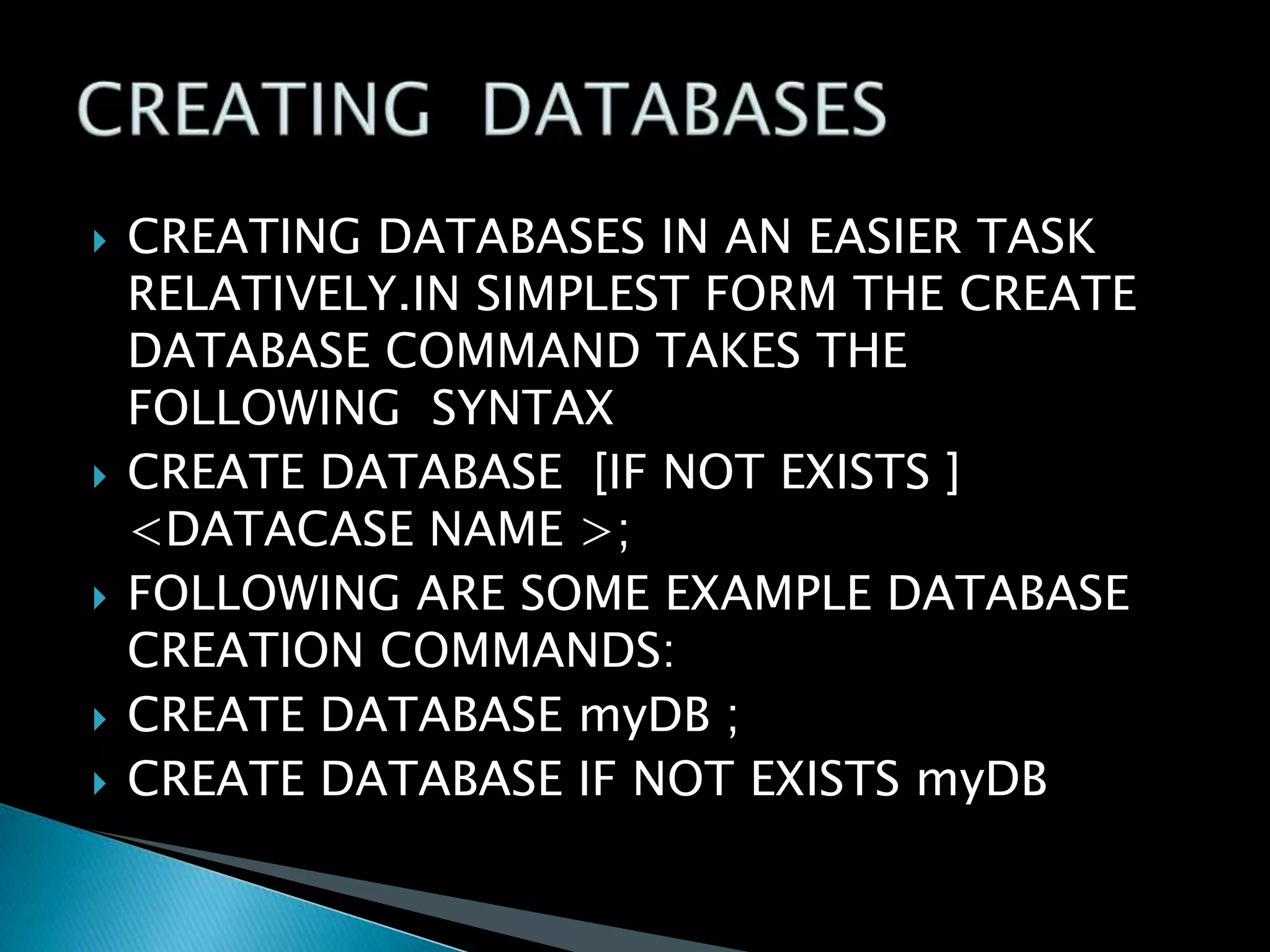 









CREATING DATABASES IN AN EASIER TASK
RELATIVELY.IN SIMPLEST FORM THE CREATE
DATABASE COMMAND TAKES THE
FOLLOWING SYNTAX
CREATE DATABASE [IF NOT EXISTS ]
<DATACASE NAME >;
FOLLOWING ARE SOME EXAMPLE DATABASE
CREATION COMMANDS:
CREATE DATABASE myDB ;
CREATE DATABASE IF NOT EXISTS myDB

 