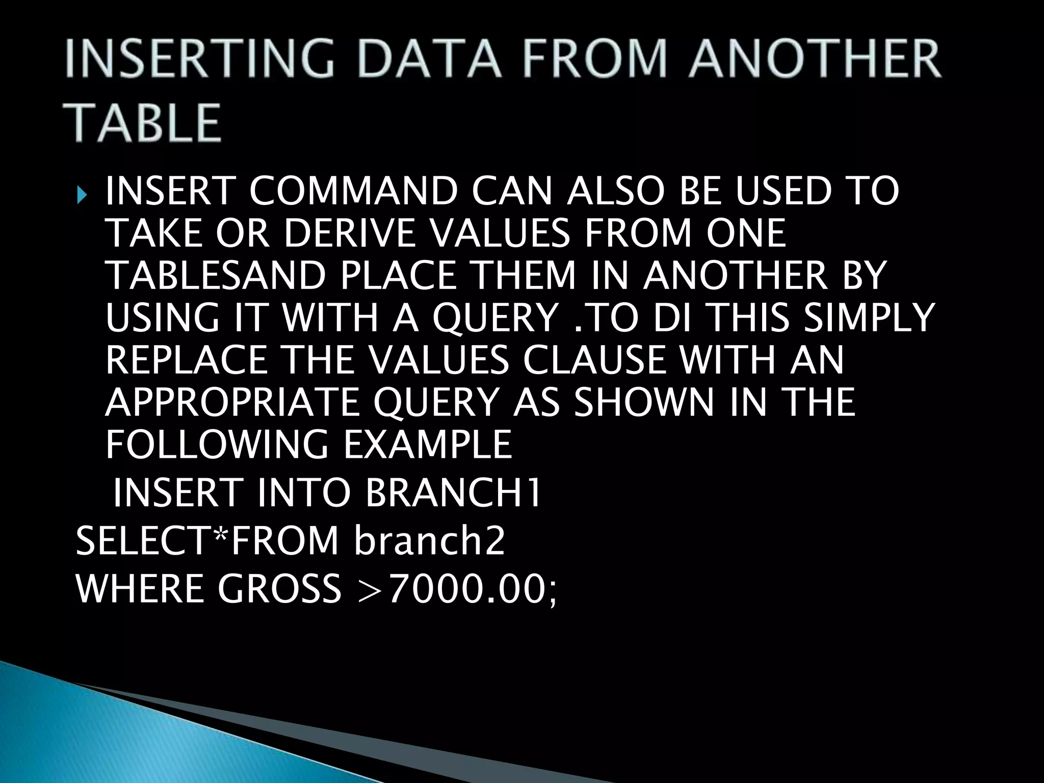 INSERT COMMAND CAN ALSO BE USED TO
TAKE OR DERIVE VALUES FROM ONE
TABLESAND PLACE THEM IN ANOTHER BY
USING IT WITH A QUERY .TO DI THIS SIMPLY
REPLACE THE VALUES CLAUSE WITH AN
APPROPRIATE QUERY AS SHOWN IN THE
FOLLOWING EXAMPLE
INSERT INTO BRANCH1
SELECT*FROM branch2
WHERE GROSS >7000.00;


 